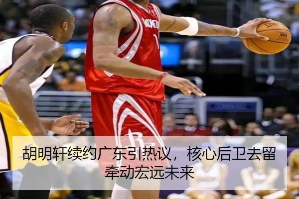 胡明轩续约广东引热议，核心后卫去留牵动宏远未来